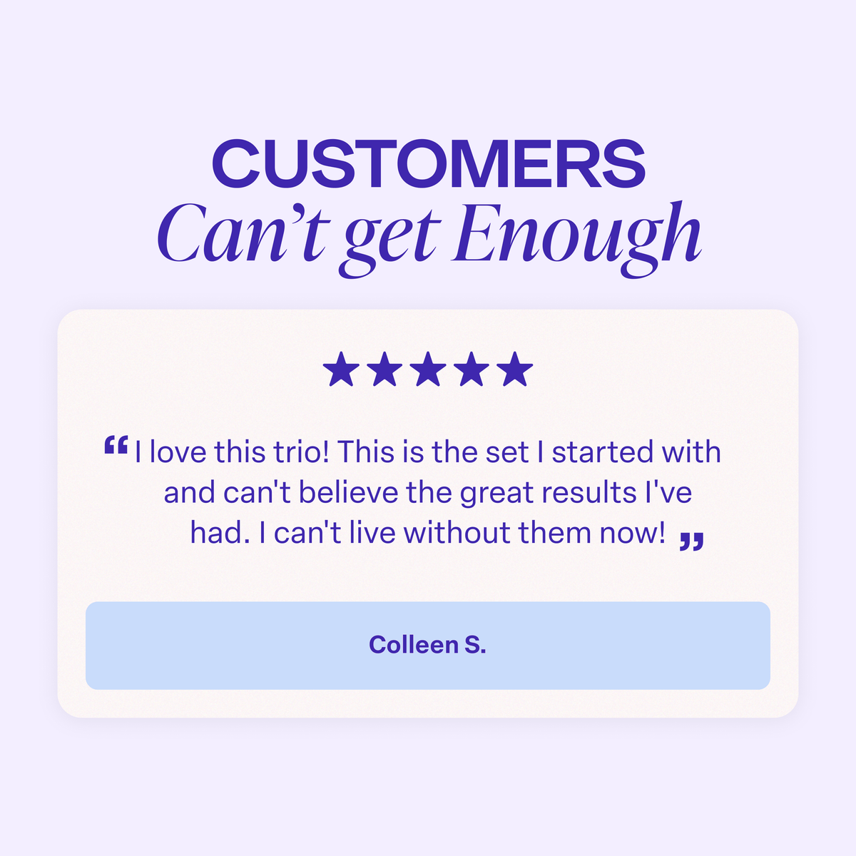 Graphic titled “Customers Can’t Get Enough.” A five-star customer review reads: “I love this trio! This is the set I started with and can’t believe the great results I’ve had. I can’t live without them now!” The review is attributed to Colleen S.